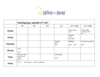 Week Beginning September 25th, 2017
8.30 8.30 8.30 1.10 3.45 – 5.15pm 5.45 – 7.30pm
Monday Dance Gaston
DA1
Maurice/Belle
No Matter What
DS1
Tuesday
Blocking
p9-27
DS1/Hall
Wednesday
Blocking
p9-27
DA1
Full Cast
Belle Hall
Principals sing through
MU3
Thursday
SATB
MU3
Friday
Principals: Belle,
Lefou, Gaston,
Lumiere
MU3
All principals
MU3
Sunday
11 – 4 Be Our Guest calls to be confirmed
 