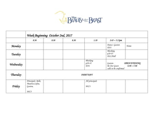 Week Beginning October 2nd, 2017
8.30 8.30 8.30 1.10 3.45 – 5.15pm
Monday Dance Gaston
DA1
Home
Tuesday
Blocking
p28-45
DS1/Hall
Wednesday
Blocking
p28-45
DA1
Gaston OPEN EVENING
Be Our Guest 4.30 – 7.30
calls to be confirmed
Thursday INSET DAY
Friday
Principals: Belle,
Maurice,Lefou,
Gaston,
MU3
All principals
MU3
 