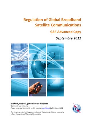 Regulation of Global Broadband
Satellite Communications
GSR Advanced Copy
Septembre 2011

Work in progress, for discussion purposes
Comments are welcome!
Please send your comments on this paper at: gsr@itu.int by 7 October 2011.
The views expressed in this paper are those of the author and do not necessarily
reflect the opinions of ITU or its Membership.

 