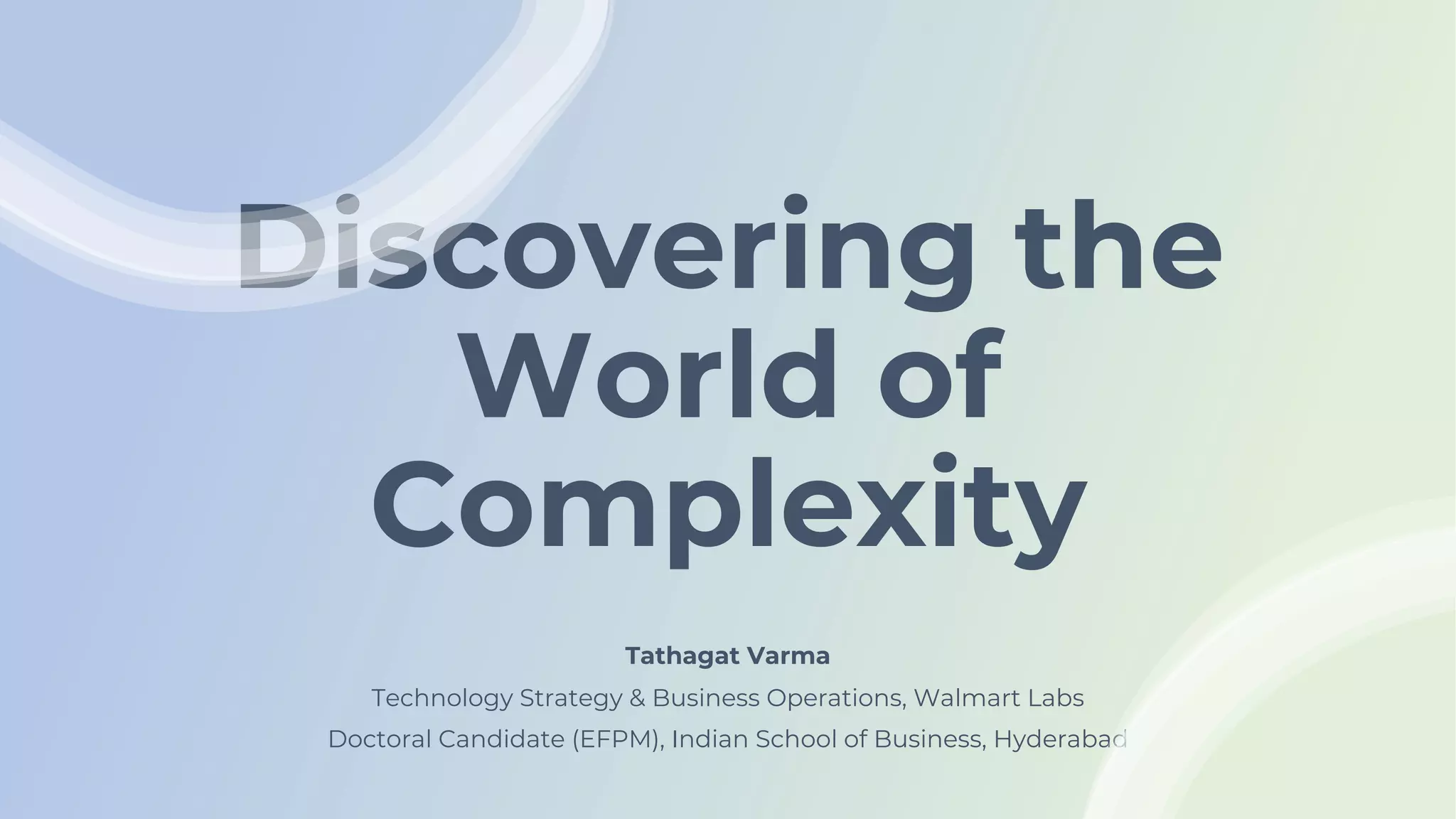 Discovering the
World of
Complexity
Tathagat Varma
Technology Strategy & Business Operations, Walmart Labs
Doctoral Candidate (EFPM), Indian School of Business, Hyderabad
 