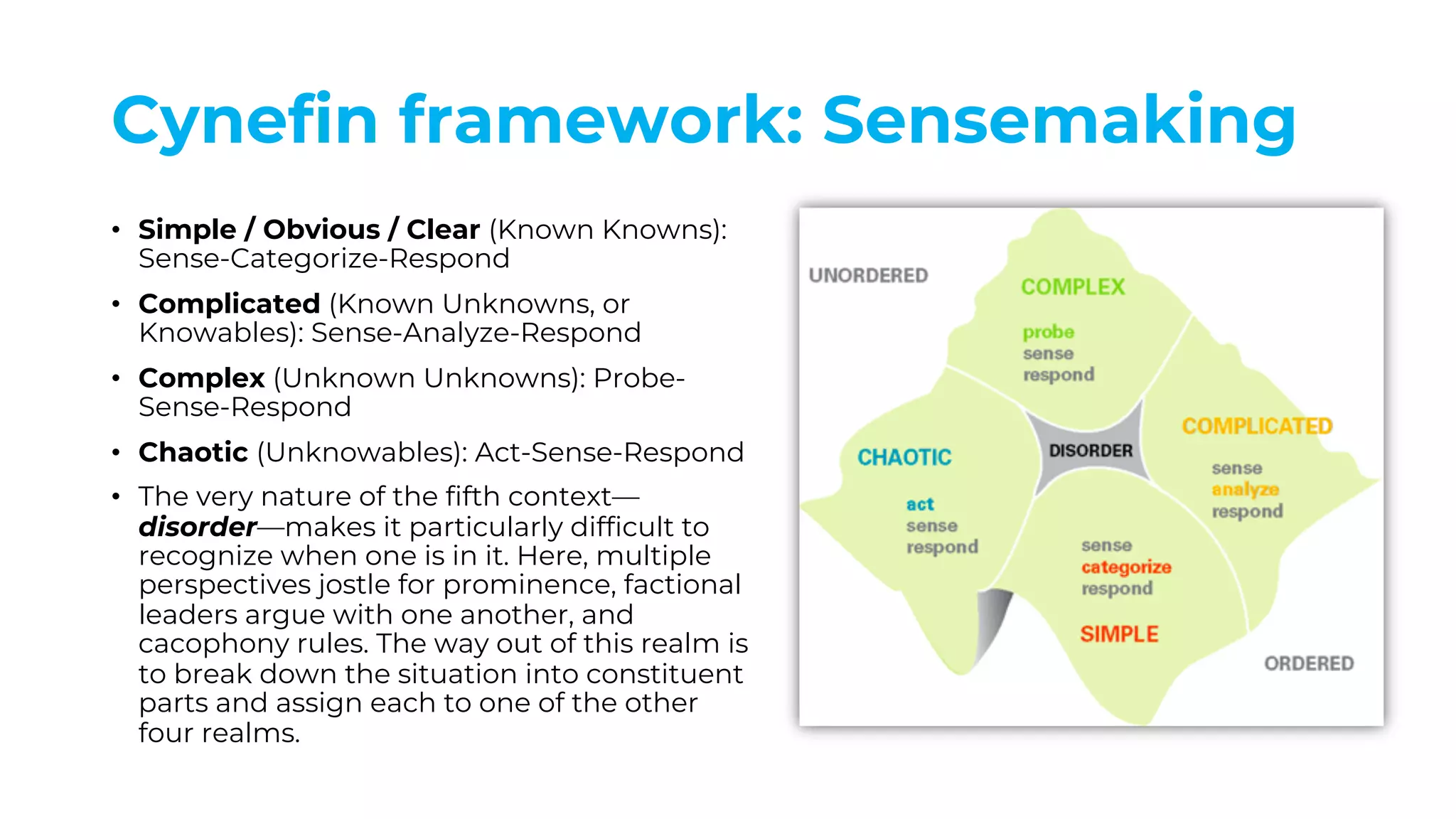 Cynefin framework: Sensemaking
• Simple / Obvious / Clear (Known Knowns):
Sense-Categorize-Respond
• Complicated (Known Unknowns, or
Knowables): Sense-Analyze-Respond
• Complex (Unknown Unknowns): Probe-
Sense-Respond
• Chaotic (Unknowables): Act-Sense-Respond
• The very nature of the fifth context—
disorder—makes it particularly difficult to
recognize when one is in it. Here, multiple
perspectives jostle for prominence, factional
leaders argue with one another, and
cacophony rules. The way out of this realm is
to break down the situation into constituent
parts and assign each to one of the other
four realms.
 