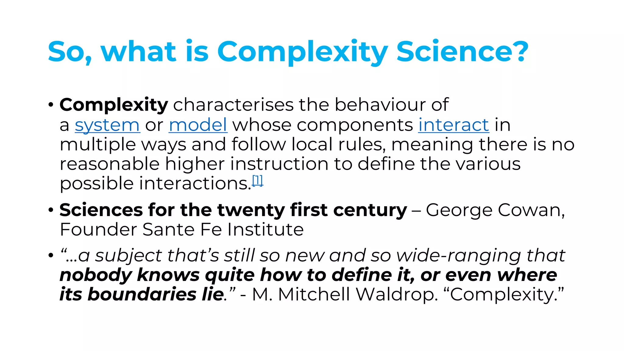 So, what is Complexity Science?
• Complexity characterises the behaviour of
a system or model whose components interact in
multiple ways and follow local rules, meaning there is no
reasonable higher instruction to define the various
possible interactions.[1]
• Sciences for the twenty first century – George Cowan,
Founder Sante Fe Institute
• “…a subject that’s still so new and so wide-ranging that
nobody knows quite how to define it, or even where
its boundaries lie.” - M. Mitchell Waldrop. “Complexity.”
 