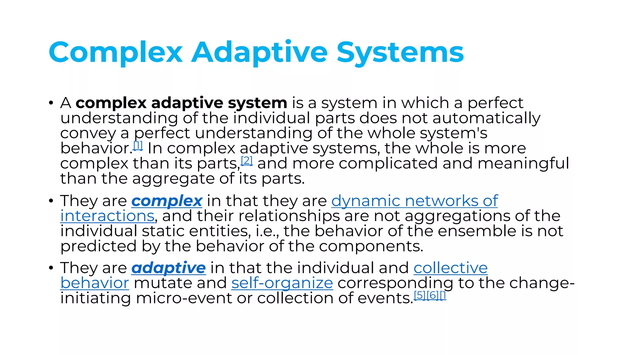 Complex Adaptive Systems
• A complex adaptive system is a system in which a perfect
understanding of the individual parts does not automatically
convey a perfect understanding of the whole system's
behavior.[1] In complex adaptive systems, the whole is more
complex than its parts,[2] and more complicated and meaningful
than the aggregate of its parts.
• They are complex in that they are dynamic networks of
interactions, and their relationships are not aggregations of the
individual static entities, i.e., the behavior of the ensemble is not
predicted by the behavior of the components.
• They are adaptive in that the individual and collective
behavior mutate and self-organize corresponding to the change-
initiating micro-event or collection of events.[5][6][1
 