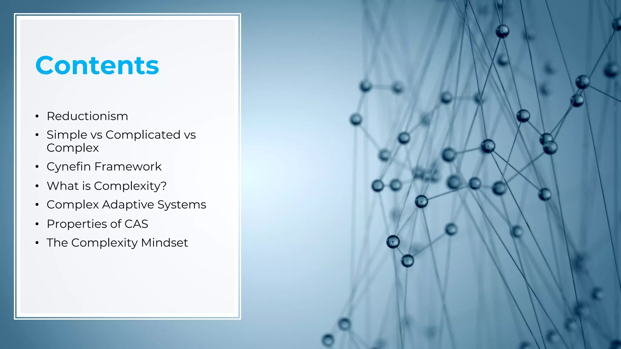 Contents
• Reductionism
• Simple vs Complicated vs
Complex
• Cynefin Framework
• What is Complexity?
• Complex Adaptive Systems
• Properties of CAS
• The Complexity Mindset
 