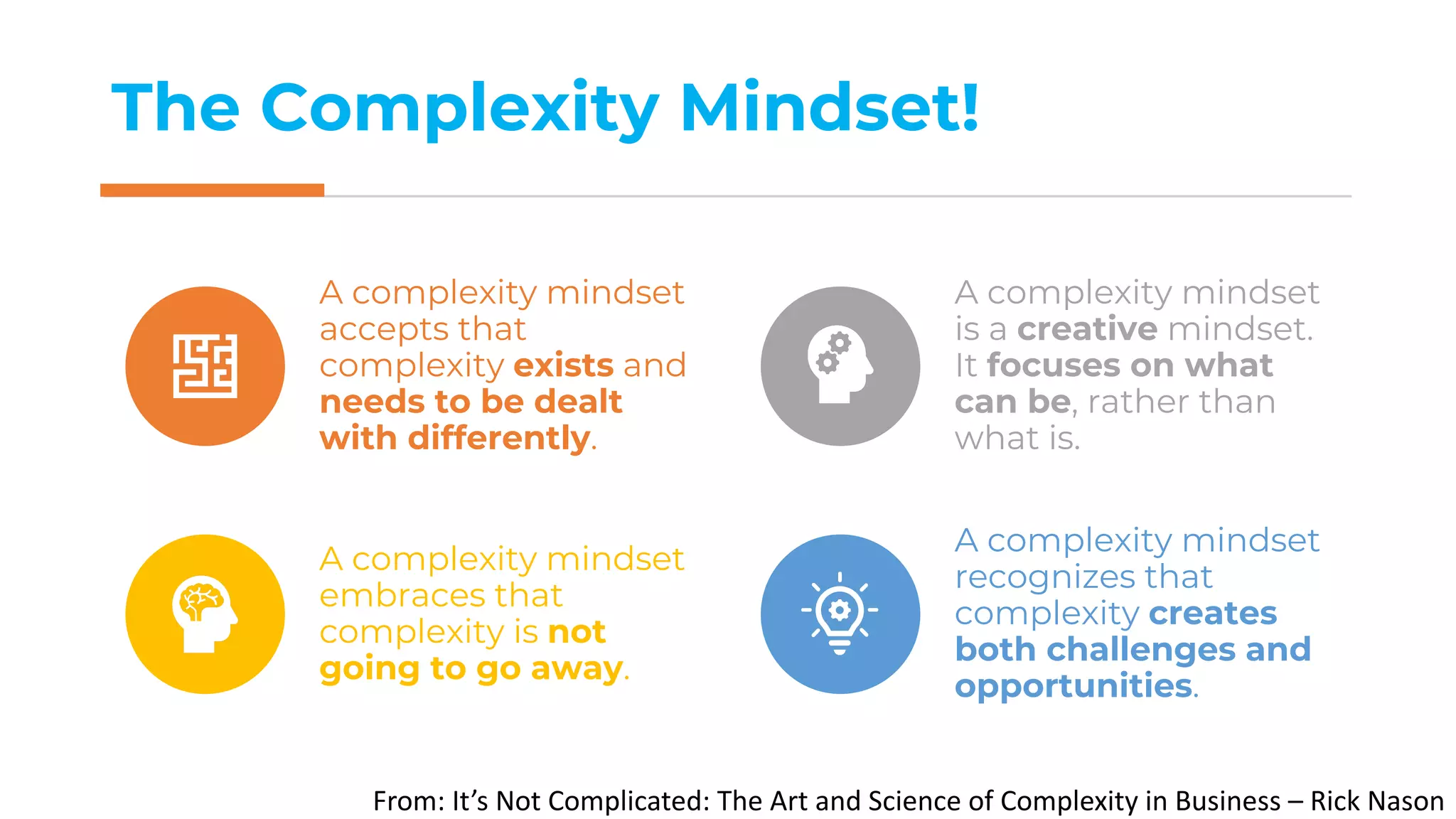 The Complexity Mindset!
From: It’s Not Complicated: The Art and Science of Complexity in Business – Rick Nason
A complexity mindset
accepts that
complexity exists and
needs to be dealt
with differently.
A complexity mindset
is a creative mindset.
It focuses on what
can be, rather than
what is.
A complexity mindset
embraces that
complexity is not
going to go away.
A complexity mindset
recognizes that
complexity creates
both challenges and
opportunities.
 