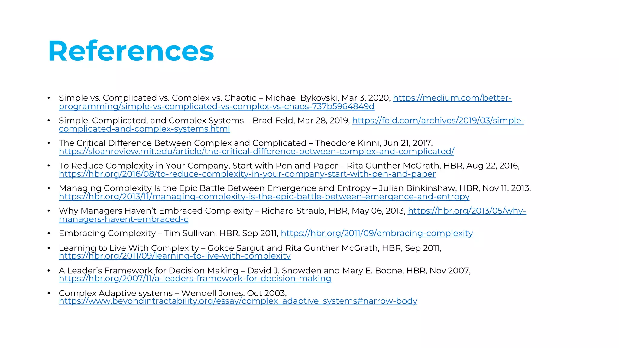References
• Simple vs. Complicated vs. Complex vs. Chaotic – Michael Bykovski, Mar 3, 2020, https://medium.com/better-
programming/simple-vs-complicated-vs-complex-vs-chaos-737b5964849d
• Simple, Complicated, and Complex Systems – Brad Feld, Mar 28, 2019, https://feld.com/archives/2019/03/simple-
complicated-and-complex-systems.html
• The Critical Difference Between Complex and Complicated – Theodore Kinni, Jun 21, 2017,
https://sloanreview.mit.edu/article/the-critical-difference-between-complex-and-complicated/
• To Reduce Complexity in Your Company, Start with Pen and Paper – Rita Gunther McGrath, HBR, Aug 22, 2016,
https://hbr.org/2016/08/to-reduce-complexity-in-your-company-start-with-pen-and-paper
• Managing Complexity Is the Epic Battle Between Emergence and Entropy – Julian Binkinshaw, HBR, Nov 11, 2013,
https://hbr.org/2013/11/managing-complexity-is-the-epic-battle-between-emergence-and-entropy
• Why Managers Haven’t Embraced Complexity – Richard Straub, HBR, May 06, 2013, https://hbr.org/2013/05/why-
managers-havent-embraced-c
• Embracing Complexity – Tim Sullivan, HBR, Sep 2011, https://hbr.org/2011/09/embracing-complexity
• Learning to Live With Complexity – Gokce Sargut and Rita Gunther McGrath, HBR, Sep 2011,
https://hbr.org/2011/09/learning-to-live-with-complexity
• A Leader’s Framework for Decision Making – David J. Snowden and Mary E. Boone, HBR, Nov 2007,
https://hbr.org/2007/11/a-leaders-framework-for-decision-making
• Complex Adaptive systems – Wendell Jones, Oct 2003,
https://www.beyondintractability.org/essay/complex_adaptive_systems#narrow-body
 