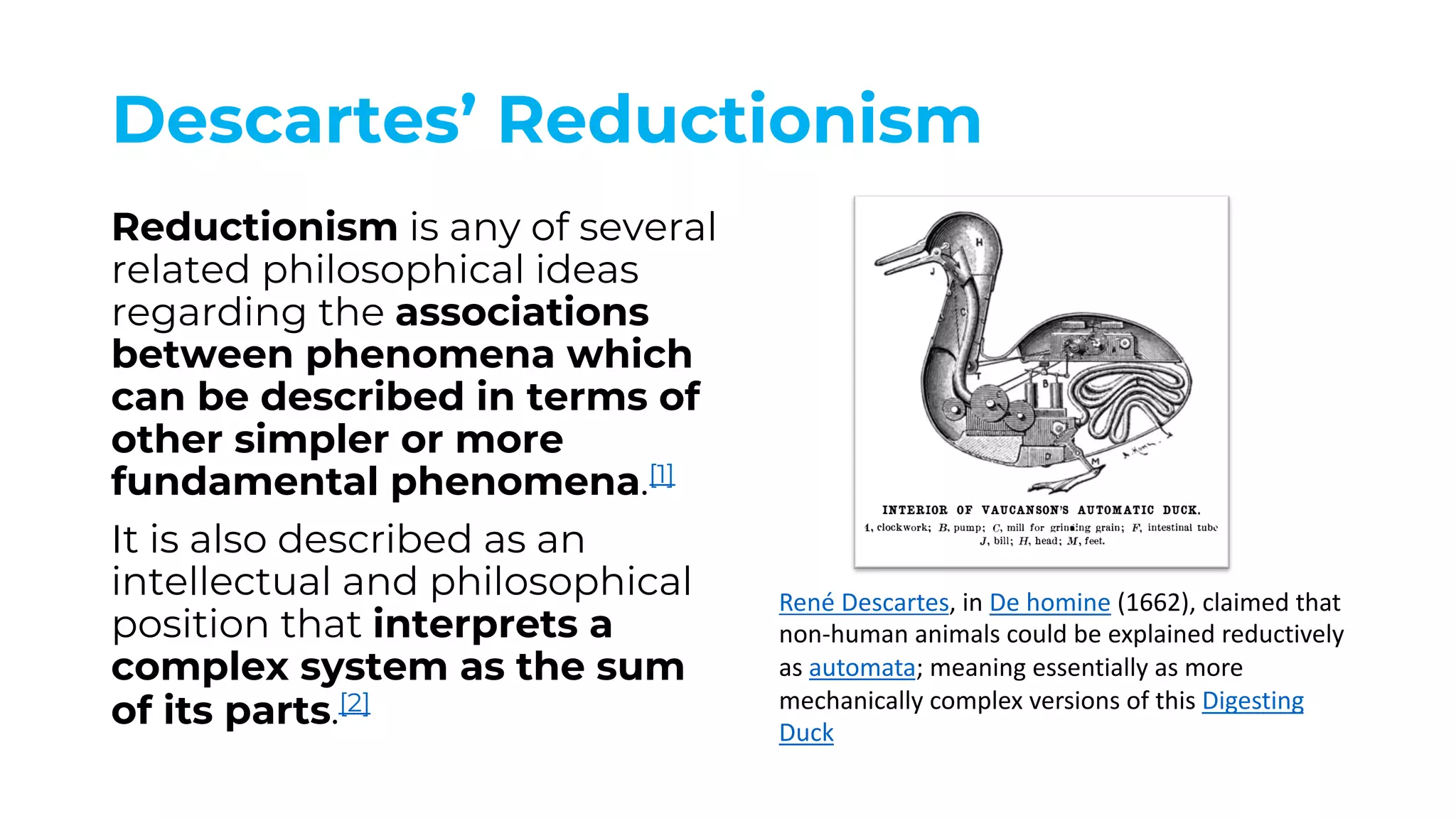 Descartes’ Reductionism
Reductionism is any of several
related philosophical ideas
regarding the associations
between phenomena which
can be described in terms of
other simpler or more
fundamental phenomena.[1]
It is also described as an
intellectual and philosophical
position that interprets a
complex system as the sum
of its parts.[2]
René Descartes, in De homine (1662), claimed that
non-human animals could be explained reductively
as automata; meaning essentially as more
mechanically complex versions of this Digesting
Duck
 