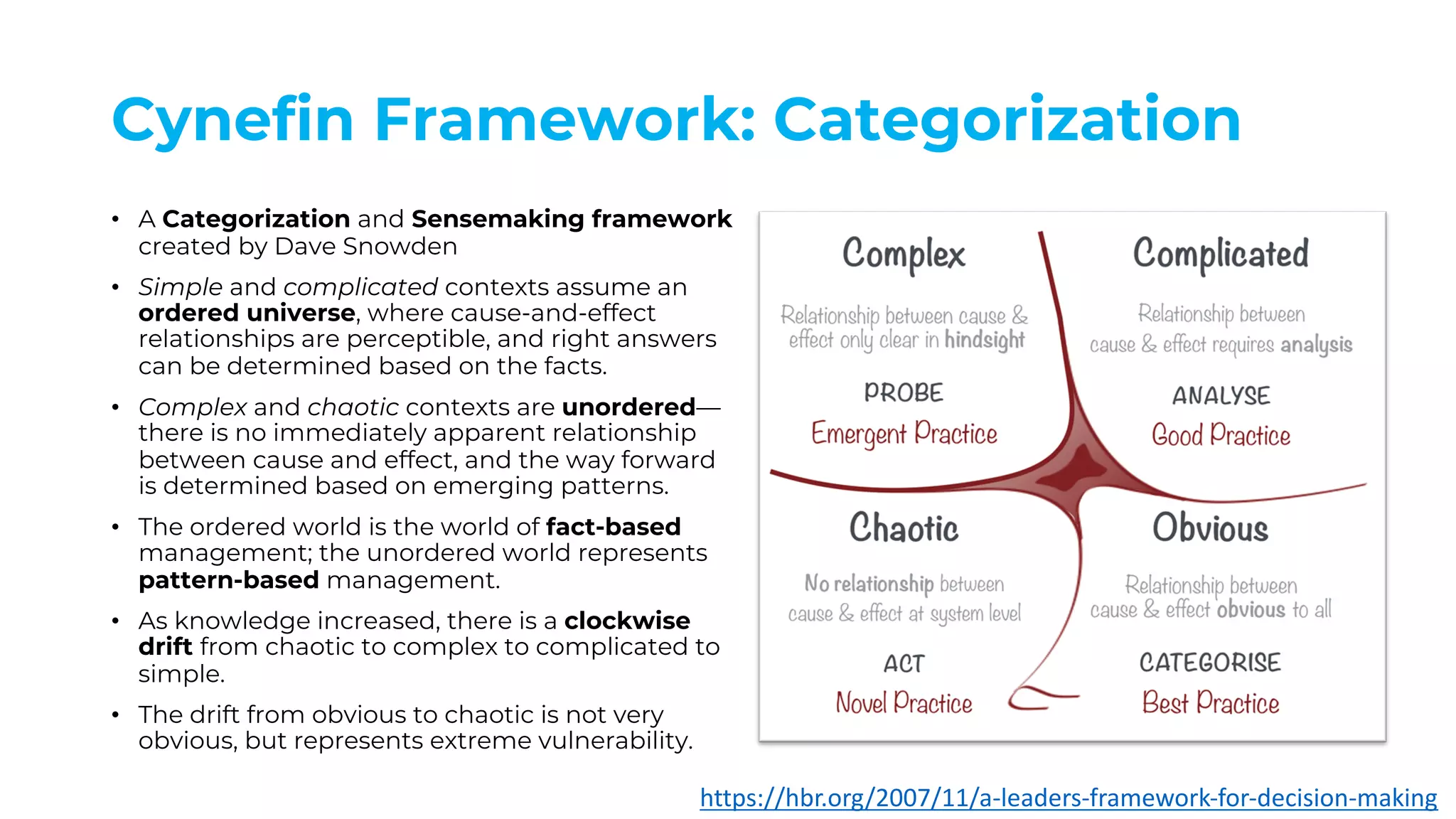 Cynefin Framework: Categorization
• A Categorization and Sensemaking framework
created by Dave Snowden
• Simple and complicated contexts assume an
ordered universe, where cause-and-effect
relationships are perceptible, and right answers
can be determined based on the facts.
• Complex and chaotic contexts are unordered—
there is no immediately apparent relationship
between cause and effect, and the way forward
is determined based on emerging patterns.
• The ordered world is the world of fact-based
management; the unordered world represents
pattern-based management.
• As knowledge increased, there is a clockwise
drift from chaotic to complex to complicated to
simple.
• The drift from obvious to chaotic is not very
obvious, but represents extreme vulnerability.
https://hbr.org/2007/11/a-leaders-framework-for-decision-making
 