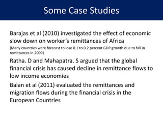 Some Case Studies
Barajas et al (2010) investigated the effect of economic
slow down on worker’s remittances of Africa
(Many countries were forecast to lose 0.1 to 0.2 percent GDP growth due to fall in
remittances in 2009)
Ratha. D and Mahapatra. S argued that the global
financial crisis has caused decline in remittance flows to
low income economies
Balan et al (2011) evaluated the remittances and
migration flows during the financial crisis in the
European Countries
 