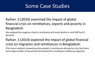 Some Case Studies
Raihan .S (2010) examined the impact of global
financial crisis on remittances, exports and poverty in
Bangladesh.
(He analyzed the negative shock in remittance will result decline in real GDP by 0.1
percent)
Raihan. S (2010) explored the impact of global financial
crisis on migration and remittances in Bangladesh.
(The macro statistics showed positive growth in remittances during the crisis but there
were large number of household who faced fall in remittance inflows by migrants)
 