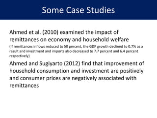 Some Case Studies
Ahmed et al. (2010) examined the impact of
remittances on economy and household welfare
(If remittances inflows reduced to 50 percent, the GDP growth declined to 0.7% as a
result and investment and imports also decreased to 7.7 percent and 6.4 percent
respectively)
Ahmed and Sugiyarto (2012) find that improvement of
household consumption and investment are positively
and consumer prices are negatively associated with
remittances
 