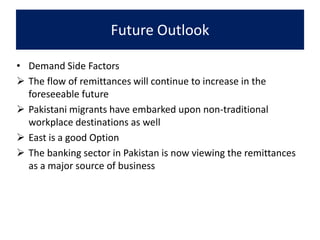 Future Outlook
• Demand Side Factors
 The flow of remittances will continue to increase in the
foreseeable future
 Pakistani migrants have embarked upon non-traditional
workplace destinations as well
 East is a good Option
 The banking sector in Pakistan is now viewing the remittances
as a major source of business
 