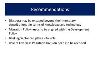 Recommendations
• Diaspora may be engaged beyond their monetary
contributions : in terms of knowledge and technology
• Migration Policy needs to be aligned with the Development
Policy
• Banking Sector can play a vital role
• Role of Overseas Pakistanis Division needs to be revisited
 