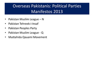 Overseas Pakistanis: Political Parties
Manifestos 2013
• Pakistan Muslim League – N
• Pakistan Tehreek-i-Insaf
• Pakistan Peoples Party
• Pakistan Muslim League - Q
• Muttahida Qauami Movement
 