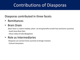 Contributions of Diasporas
Diasporas contributed in three facets
• Remittances
• Brain Drain
(Brain Drain is a talent mobility; which can bring benefits to both host and home countries)
- South Asian Brain Dain
- Silicon valley of India (Bangalore)
• Role as Intermediaries
-Diasporas can connect home countries to foreign investors
- Cultural interpreters
 