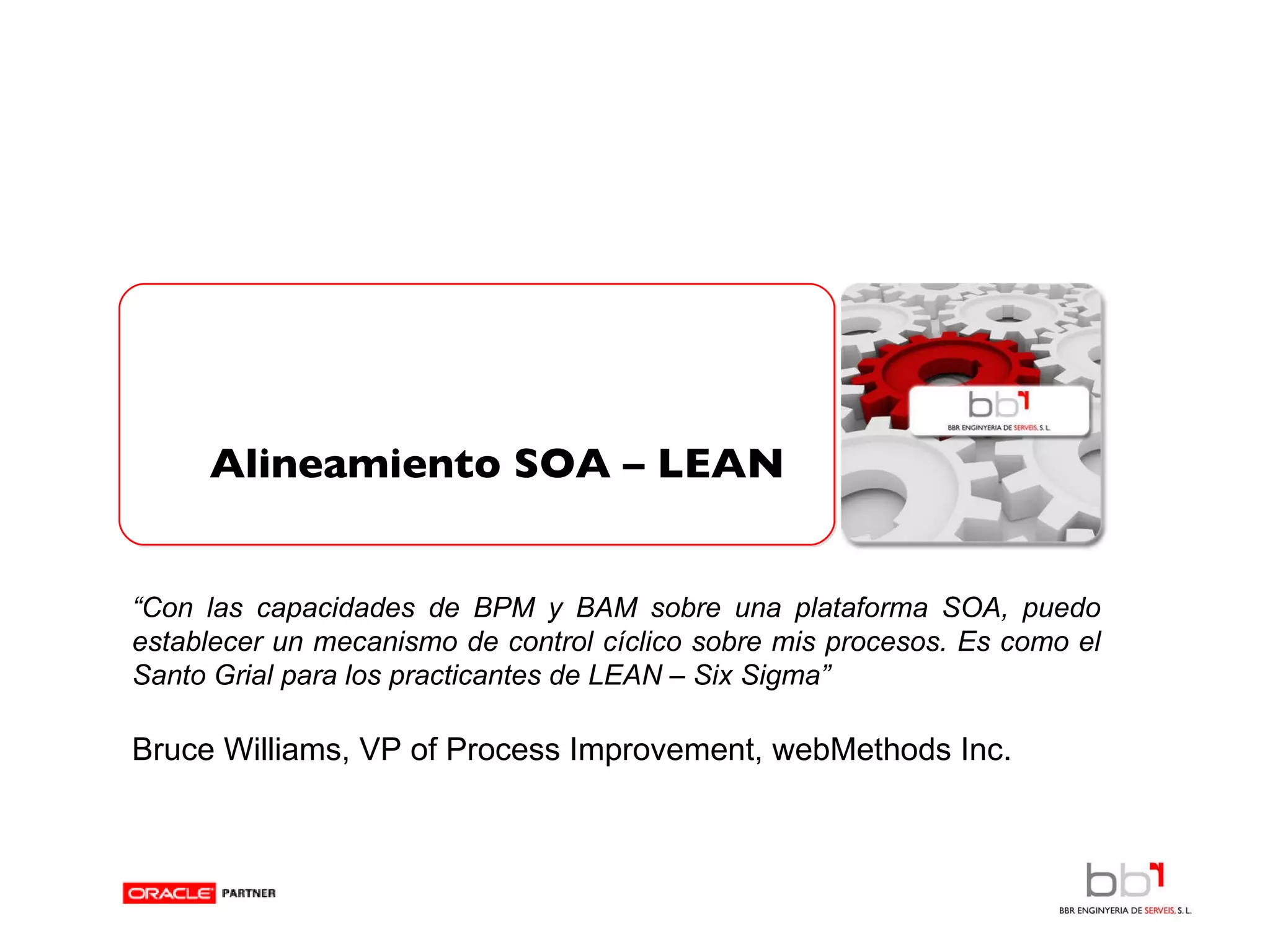 Alineamiento SOA – LEAN   “ Con las capacidades de BPM y BAM sobre una plataforma SOA, puedo establecer un mecanismo de control cíclico sobre mis procesos. Es como el Santo Grial para los practicantes de LEAN – Six Sigma” Bruce Williams,  VP of Process Improvement, webMethods Inc. 