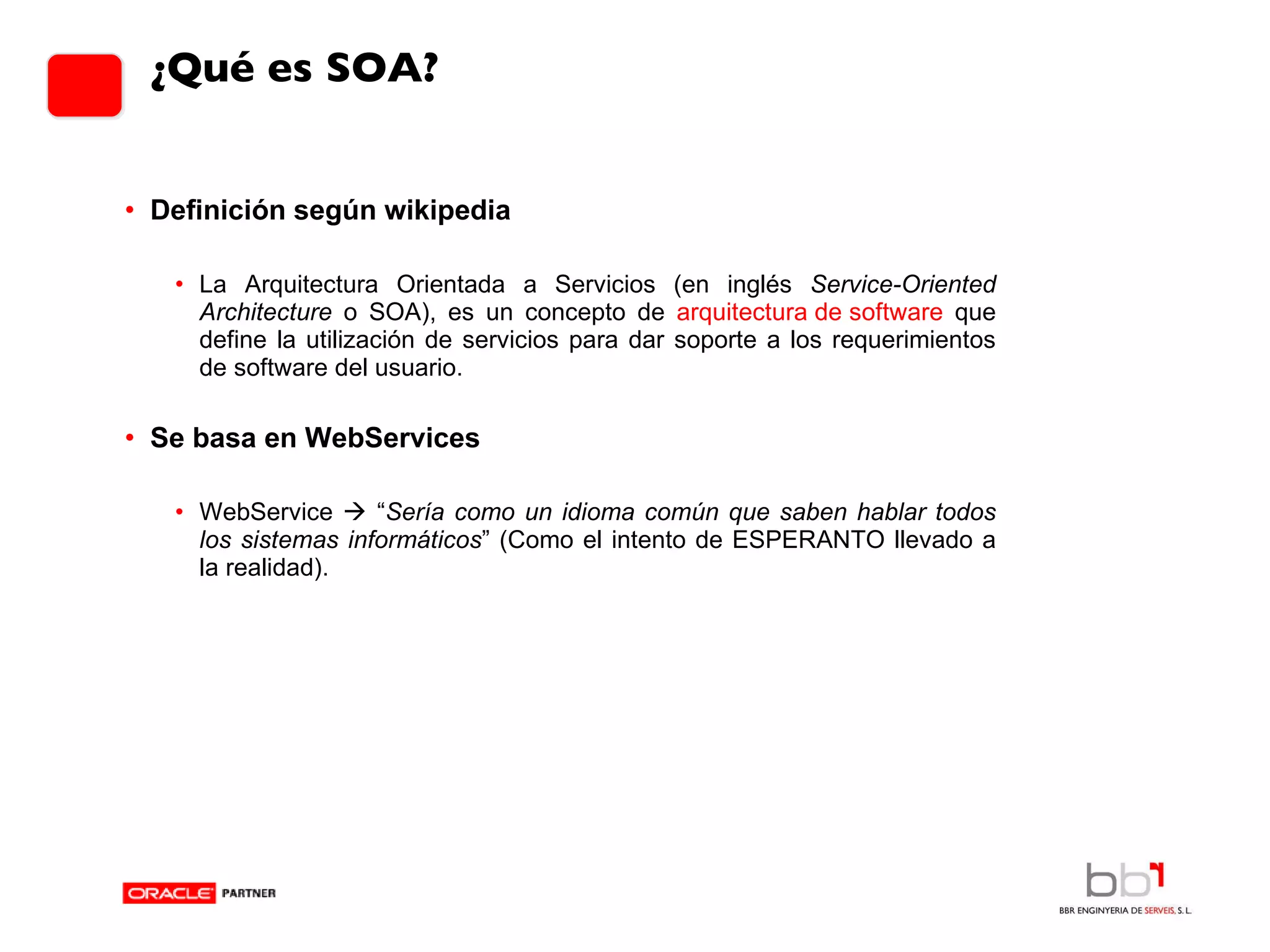 ¿Qué es SOA? Definición según wikipedia La Arquitectura Orientada a Servicios (en inglés  Service-Oriented Architecture  o SOA), es un concepto de  arquitectura de software  que define la utilización de servicios para dar soporte a los requerimientos de software del usuario. Se basa en WebServices WebService    “ Sería como un idioma común que saben hablar todos los sistemas informáticos ” (Como el intento de ESPERANTO llevado a la realidad). 