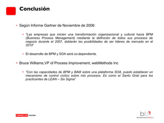 Conclusión Según Informe Gartner de Noviembre de 2006: "Las empresas que inicien una transformación organizacional y cultural hacia BPM (Business Process Management) mediante la definición de todos sus procesos de negocio durante el 2007, doblarán las posibilidades de ser lideres de mercado en el 2010 “ El desarrollo de BPM y SOA será co-dependiente. Bruce Williams, VP of Process Improvement, webMethods Inc “ Con las capacidades de BPM y BAM sobre una plataforma SOA, puedo establecer un mecanismo de control cíclico sobre mis procesos. Es como el Santo Grial para los practicantes de LEAN – Six Sigma” 