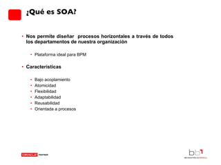 ¿Qué es SOA? Nos permite diseñar  procesos horizontales a través de todos los departamentos de nuestra organización  Plataforma ideal para BPM Características Bajo acoplamiento Atomicidad Flexibilidad Adaptabilidad Reusabilidad Orientada a procesos 