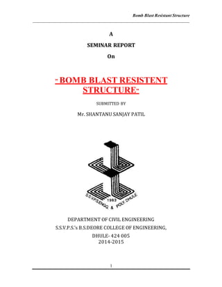 Bomb Blast Resistant Structure
________________________________________________________________________
1
A
SEMINAR REPORT
On
” BOMB BLAST RESISTENT
STRUCTURE”
SUBMITTED BY
Mr. SHANTANU SANJAY PATIL
DEPARTMENT OF CIVIL ENGINEERING
S.S.V.P.S.’s B.S.DEORE COLLEGE OF ENGINEERING,
DHULE- 424 005
2014-2015
 