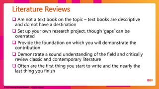 © 2023 Breaking Binaries Research. All rights reserved.
 Are not a text book on the topic – text books are descriptive
and do not have a destination
 Set up your own research project, though ‘gaps’ can be
overrated
 Provide the foundation on which you will demonstrate the
contribution
 Demonstrate a sound understanding of the field and critically
review classic and contemporary literature
 Often are the first thing you start to write and the nearly the
last thing you finish
Literature Reviews
 