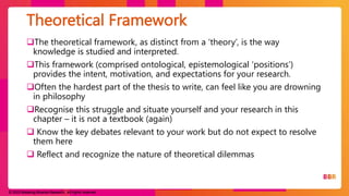 © 2023 Breaking Binaries Research. All rights reserved.
The theoretical framework, as distinct from a ‘theory’, is the way
knowledge is studied and interpreted.
This framework (comprised ontological, epistemological ‘positions’)
provides the intent, motivation, and expectations for your research.
Often the hardest part of the thesis to write, can feel like you are drowning
in philosophy
Recognise this struggle and situate yourself and your research in this
chapter – it is not a textbook (again)
 Know the key debates relevant to your work but do not expect to resolve
them here
 Reflect and recognize the nature of theoretical dilemmas
Theoretical Framework
 