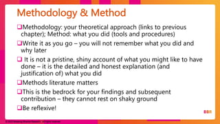© 2023 Breaking Binaries Research. All rights reserved.
Methodology: your theoretical approach (links to previous
chapter); Method: what you did (tools and procedures)
Write it as you go – you will not remember what you did and
why later
 It is not a pristine, shiny account of what you might like to have
done – it is the detailed and honest explanation (and
justification of) what you did
Methods literature matters
This is the bedrock for your findings and subsequent
contribution – they cannot rest on shaky ground
Be reflexive!
Methodology & Method
 