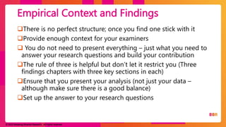 © 2023 Breaking Binaries Research. All rights reserved.
There is no perfect structure; once you find one stick with it
Provide enough context for your examiners
 You do not need to present everything – just what you need to
answer your research questions and build your contribution
The rule of three is helpful but don’t let it restrict you (Three
findings chapters with three key sections in each)
Ensure that you present your analysis (not just your data –
although make sure there is a good balance)
Set up the answer to your research questions
Empirical Context and Findings
 