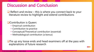 © 2023 Breaking Binaries Research. All rights reserved.
 Reflect and review – this is where you connect back to your
literature review to highlight and extend contributions
Contribution is Queen:
• Empirical contribution
• Contribution to practice
• Conceptual/Theoretical contribution (essential)
• Methodological contribution (a bonus)
Tie up any loose ends and head examiners off at the pass with
explanations of future research
Discussion and Conclusion
 