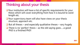 © 2023 Breaking Binaries Research. All rights reserved.
Your institution will have a list of specific requirements for your
thesis which will cover everything from how it is bound to word
length etc.
Your supervisory team will also have views on your thesis
structure, approach etc.
 But all theses – and especially qualitative theses – vary hugely
 There is no ‘perfect’ thesis – as the old saying goes…..a good
PhD is a finished PhD!
Thinking about your thesis
 