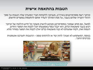 ‫הטבות בהתאמה אישית‬
‫קרוקר רשת סופרמרקטים בארה"ב, מעניקה ללקוחות חברי המועדון שלה הטבות על סמך‬
   ‫הרגלי הקנייה שלהם בעבר, על מנת המהלך לעודד אותם להתנסות במוצרים חדשים.‬

 ‫למשל, אם מותג שנמכר בסופרמרקט מבקש להשיק משקה קל חדש והלקוח של קרוקר‬
    ‫רכש בעבר משקאות קלים, הוא יקבל כסף באמצעותו יוכל לקנות את המוצר החדש.‬
 ‫לעומת זאת, לקוח שמעולם לא קנה משקאות קלים יאלץ לקנות את המוצר במחיר מלא.‬

  ‫בנוסף, המשתמש לא יצטרך להזין קוד או להדפיס קופון – ההטבות יתעדכנו אוטומטית‬
                                                                ‫בכרטיס החבר.‬




                 ‫-‪http://www.nytimes.com/2012/08/10/business/supermarkets-try‬‬
                   ‫‪customizing-prices-for-shoppers.html?_r=1&pagewanted=all‬‬
 