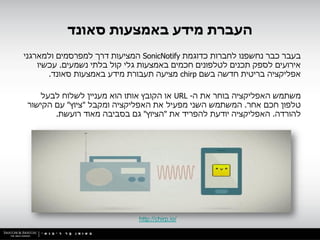 ‫העברת מידע באמצעות סאונד‬
‫בעבר כבר נחשפנו לחברות כדוגמת ‪ SonicNotify‬המציעות דרך למפרסמים ולמארגני‬
    ‫אירועים לספק תכנים לטלפונים חכמים באמצעות גלי קול בלתי נשמעים. עכשיו‬
       ‫אפליקציה בריטית חדשה בשם ‪ chirp‬מציעה תעבורת מידע באמצעות סאונד.‬

   ‫משתמש האפליקציה בוחר את ה- ‪ URL‬או הקובץ אותו הוא מעניין לשלוח לבעל‬
‫טלפון חכם אחר. המשתמש השני מפעיל את האפליקציה ומקבל "ציוץ" עם הקישור‬
       ‫להורדה. האפליקציה יודעת להפריד את "הציוץ" גם בסביבה מאוד רועשת.‬




                             ‫/‪http://chirp.io‬‬
 