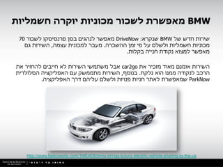 ‫‪ BMW‬מאפשרת לשכור מכוניות יוקרה חשמליות‬
 ‫שירות חדש של ‪ BMW‬שנקרא: ‪ DriveNow‬מאפשר לנהגים בסן פרנסיסקו לשכור 07‬
   ‫מכוניות חשמליות ולשלם על פי זמן ההשכרה. מעבר למכונית עצמה, השירות גם‬
                                         ‫מאפשר למצוא נקודת חנייה בקלות.‬

‫השירות אומנם מאוד מזכיר את ‪ car2go‬אבל משתמשי השירות לא חייבים להחזיר את‬
‫הרכב לנקודה ממנו הוא נלקח. בנוסף, השירות מתממשק עם האפליקציה הסלולרית‬
         ‫‪ ParkNow‬שמאפשרת לאתר חניות פנויות ולשלם עליהם דרך האפליקציה.‬




   ‫‪http://www.fastcoexist.com/1680408/bmw-brings-luxury-electric-vehicle-sharing-to-the-us‬‬
 