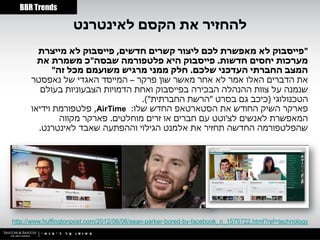 ‫‪BBR Trends‬‬

                    ‫להחזיר את הקסם לאינטרנט‬
        ‫"פייסבוק לא מאפשרת לכם ליצור קשרים חדשים, פייסבוק לא מייצרת‬
        ‫מערכות יחסים חדשות. פייסבוק היא פלטפורמה שבסה"כ משמרת את‬
             ‫המצב החברתי העדכני שלכם. חלק ממני מרגיש משועמם מכל זה"‬
      ‫את הדברים האלו אמר לא אחר מאשר שון פרקר – המייסד האגדי של נאפסטר‬
         ‫שנמנה על צוות ההנהלה הבכירה בפייסבוק ואחת הדמויות הצבעוניות בעולם‬
                                   ‫הטכנולוגי (כיכב גם בסרט "הרשת החברתית").‬
      ‫פארקר השיק החודש את הסטארטאפ החדש שלו: ‪ ,AirTime‬פלטפורמת וידיאו‬
               ‫המאפשרת לאנשים לצ'וטט עם חברים או זרים מוחלטים. פארקר מקווה‬
        ‫שהפלטפורמה החדשה תחזיר את אלמנט הגילוי וההפתעה שאבד לאינטרנט.‬




‫‪http://www.huffingtonpost.com/2012/06/06/sean-parker-bored-by-facebook_n_1575722.html?ref=technology‬‬
 