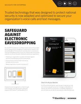 SECUSUITE FOR ENTERPRISE
Trusted technology that was designed to protect national
security is now adapted and optimized to secure your
organization’s voice calls and text messages.
SAFEGUARD
AGAINST
ELECTRONIC
EAVESDROPPING
SecuSUITE® for Enterprise is a software-based solution that provides
secure calling and text messaging on mobile devices. Hosted on the
secure BlackBerry® Infrastructure, it provides direct connections to
more than 600 global carriers so you can communicate across phone
networks and around the world, inside and outside your organization.
›› Protects your organization’s sensitive information against
electronic eavesdropping and third-party attacks.
›› Ensures secure communication is as easy as
everyday communication.
›› Makes things hard on hackers, but easy on IT.
Deployment and management is simple through
a user-friendly, cloud-based admin portal that
supports iOS®, Android™ and BlackBerry® 10.
Use it on all your devices
On iOS and Android devices, open the app to make secure calls
and communicate with secure text messages on BlackBerry 10
devices, SecuSUITE for Enterprise is completely integrated, so
you can make secure calls the same way you make everyday calls.
 