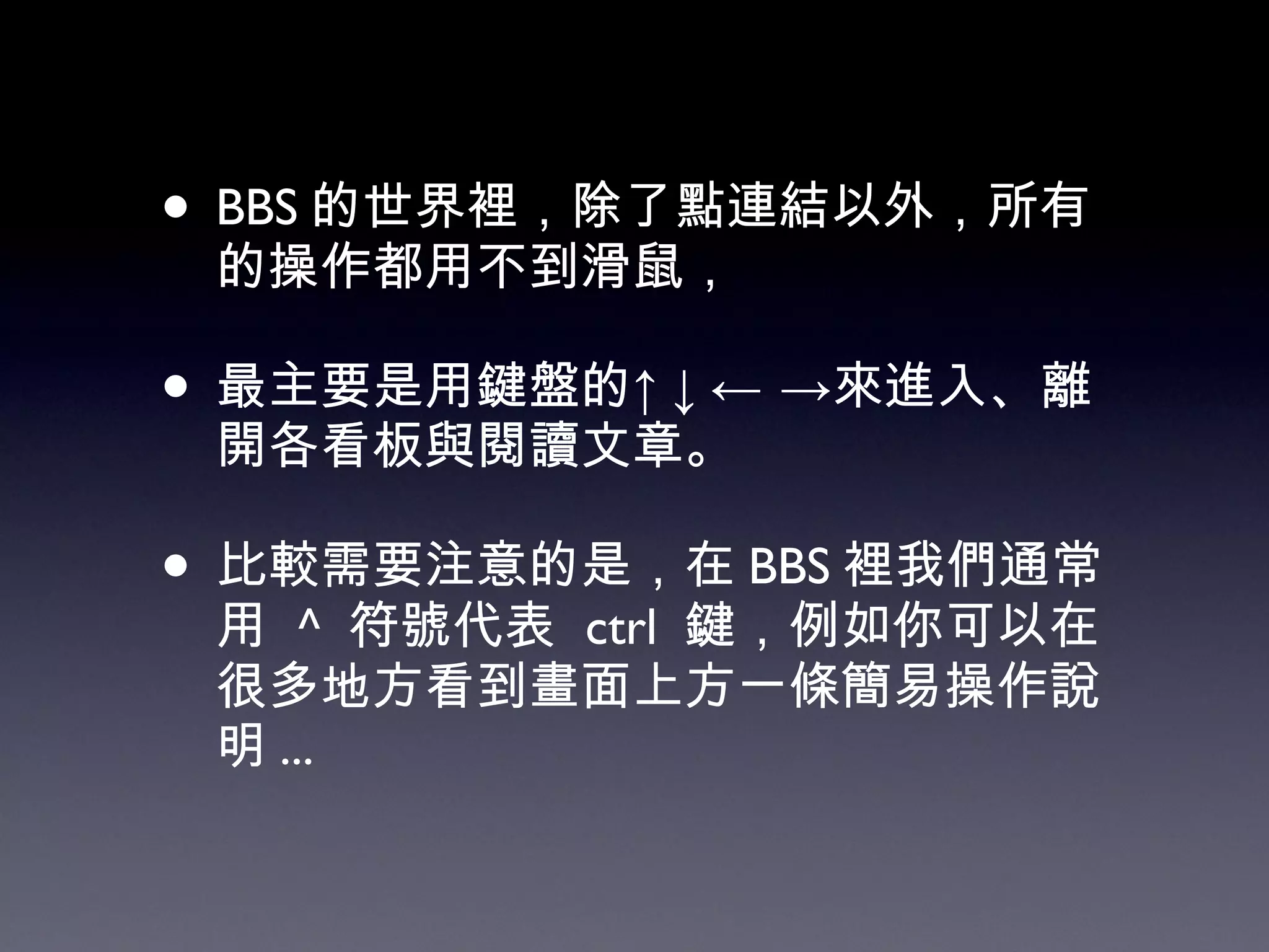 BBS 的世界裡，除了點連結以外，所有的操作都用不到滑鼠， 最主要是用鍵盤的↑↓←   ->來進入、離開各看板與閱讀文章。 比較需要注意的是，在 BBS 裡我們通常用  ^  符號代表  ctrl  鍵，例如你可以在很多地方看到畫面上方一條簡易操作說明 ... 