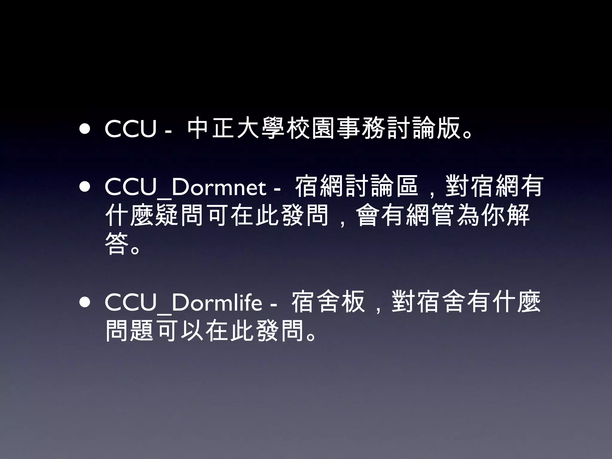 CCU -  中正大學校園事務討論版。 CCU_Dormnet -  宿網討論區，對宿網有什麼疑問可在此發問，會有網管為你解答。 CCU_Dormlife -  宿舍板，對宿舍有什麼問題可以在此發問。 