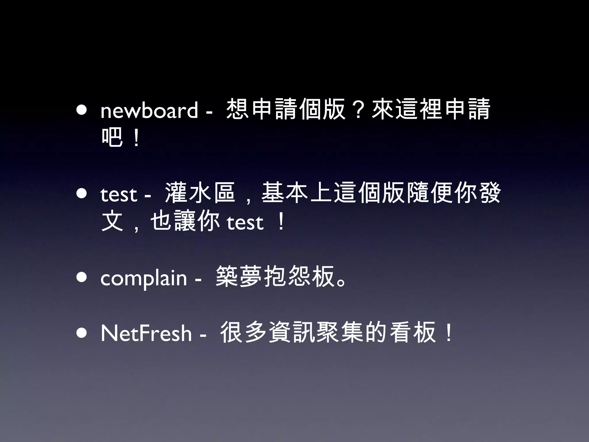 newboard -  想申請個版？來這裡申請吧！ test -  灌水區，基本上這個版隨便你發文，也讓你 test ！ complain -  築夢抱怨板。 NetFresh -  很多資訊聚集的看板！ 