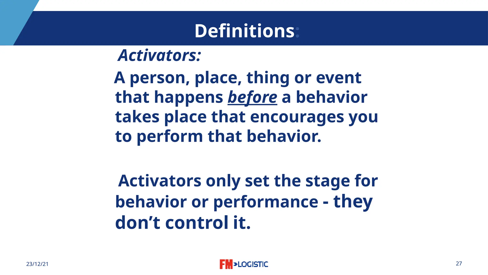 27
23/12/21
Definitions:
Activators:
A person, place, thing or event
that happens before a behavior
takes place that encourages you
to perform that behavior.
Activators only set the stage for
behavior or performance - they
don’t control it.
 