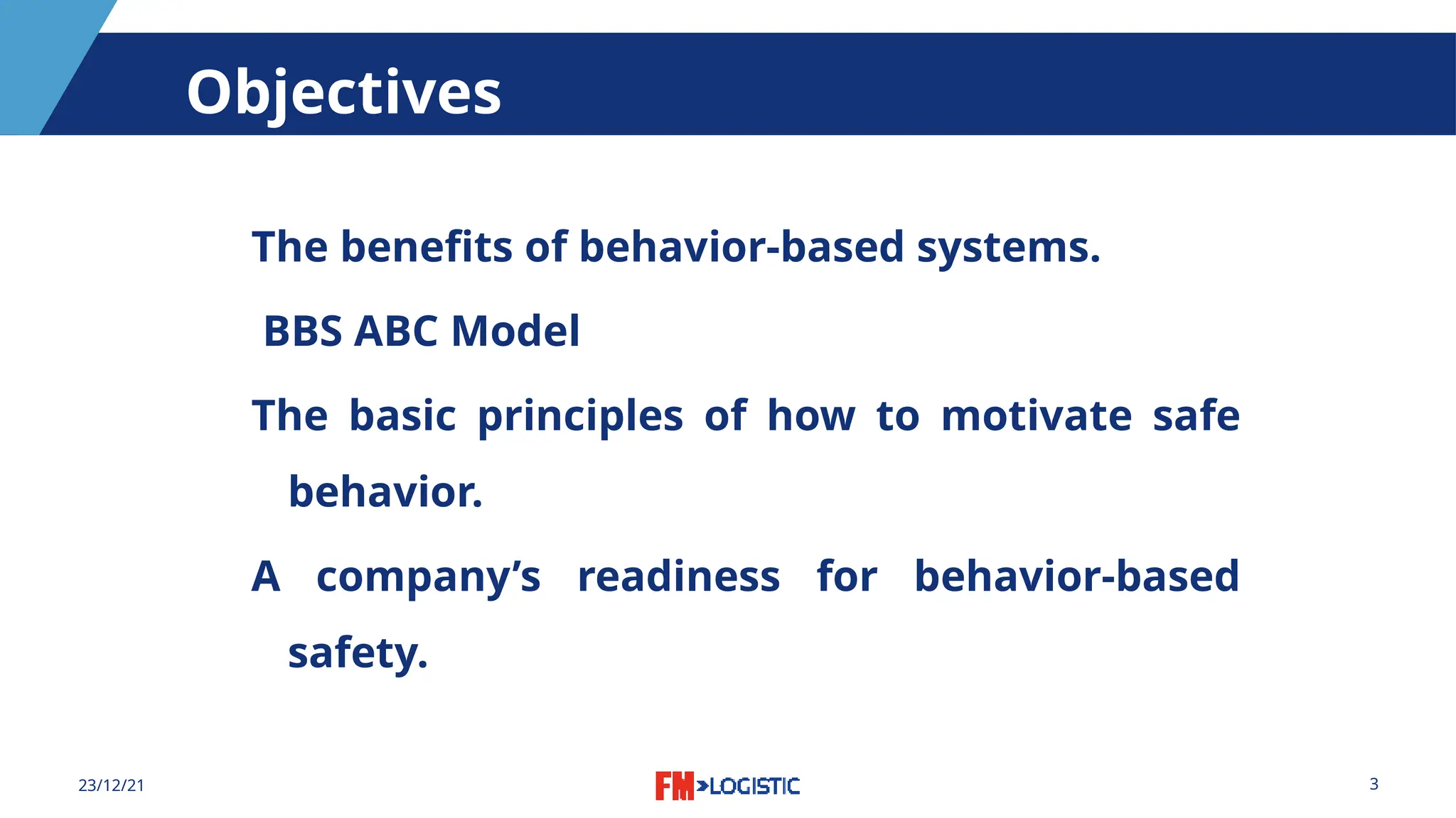 3
23/12/21
Objectives
The benefits of behavior-based systems.
BBS ABC Model
The basic principles of how to motivate safe
behavior.
A company’s readiness for behavior-based
safety.
 