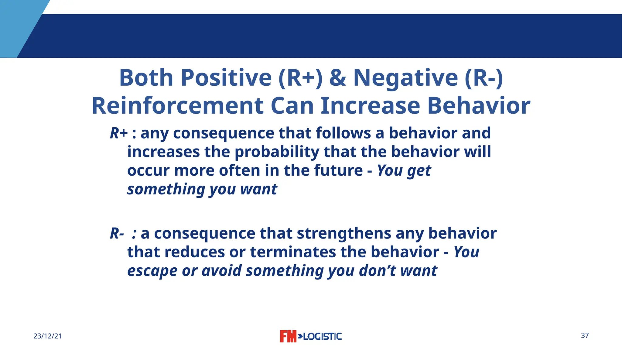 37
23/12/21
Both Positive (R+) & Negative (R-)
Reinforcement Can Increase Behavior
R+ : any consequence that follows a behavior and
increases the probability that the behavior will
occur more often in the future - You get
something you want
R- : a consequence that strengthens any behavior
that reduces or terminates the behavior - You
escape or avoid something you don’t want
 