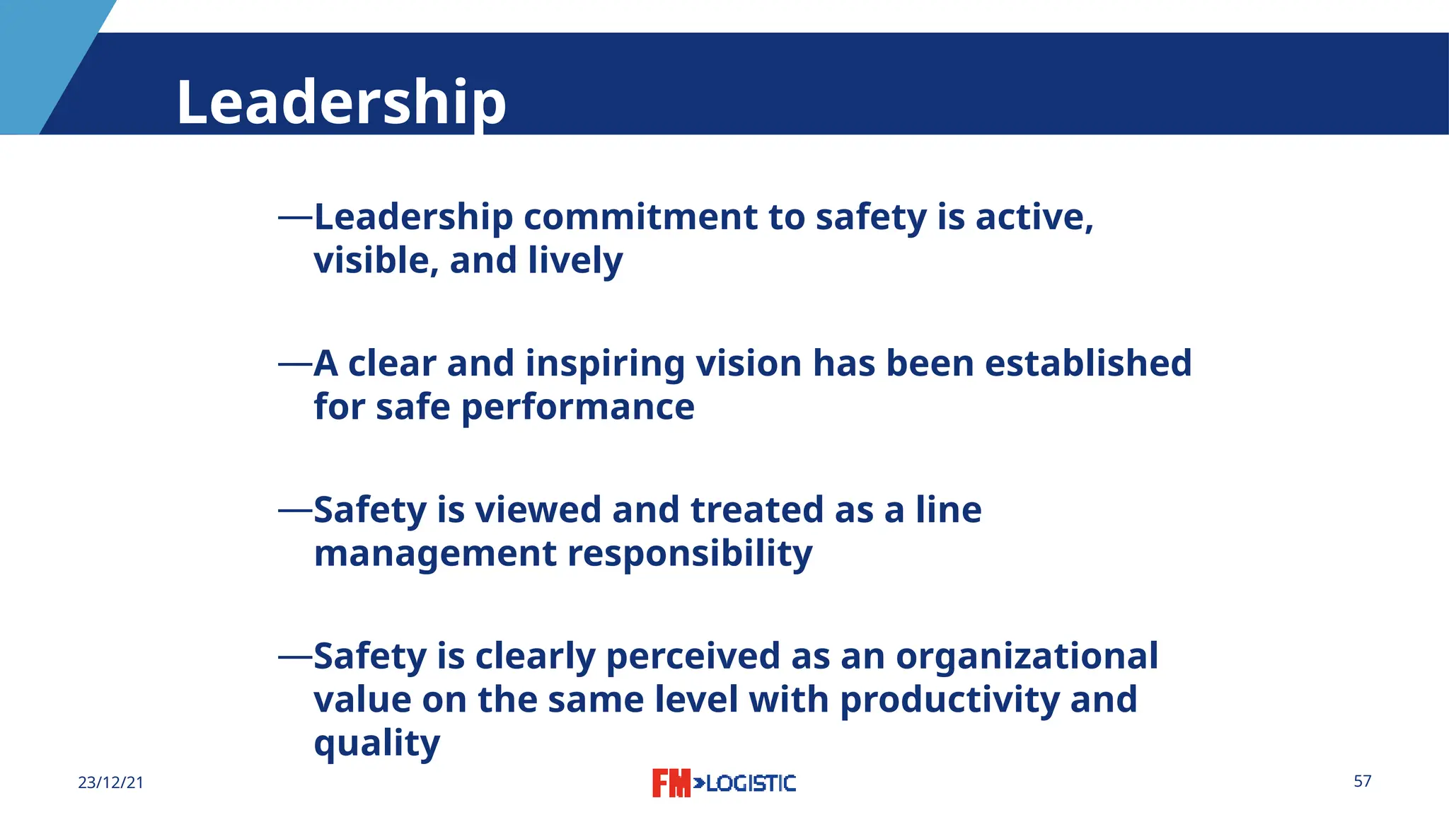 57
23/12/21
Leadership
―Leadership commitment to safety is active,
visible, and lively
―A clear and inspiring vision has been established
for safe performance
―Safety is viewed and treated as a line
management responsibility
―Safety is clearly perceived as an organizational
value on the same level with productivity and
quality
 