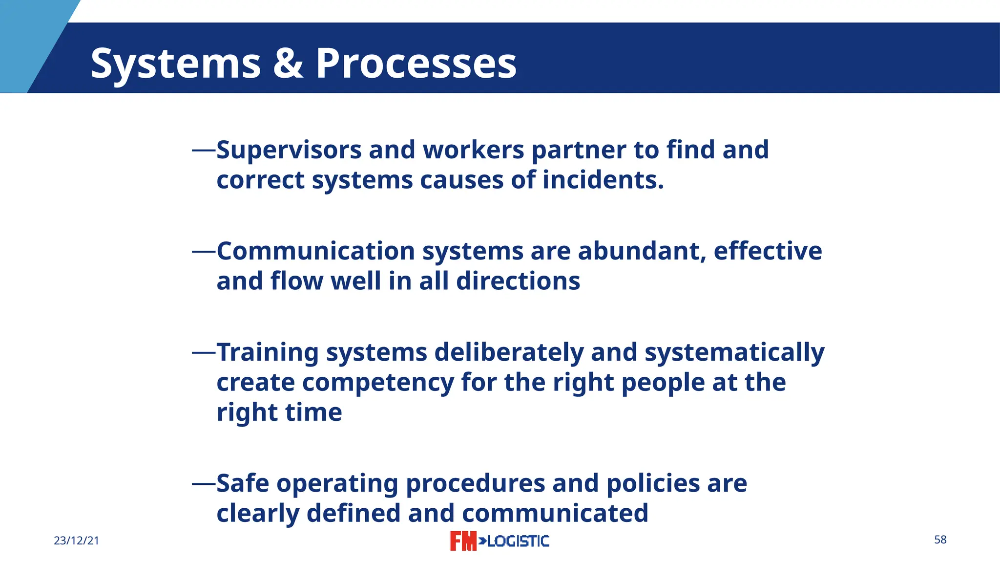 58
23/12/21
Systems & Processes
―Supervisors and workers partner to find and
correct systems causes of incidents.
―Communication systems are abundant, effective
and flow well in all directions
―Training systems deliberately and systematically
create competency for the right people at the
right time
―Safe operating procedures and policies are
clearly defined and communicated
 