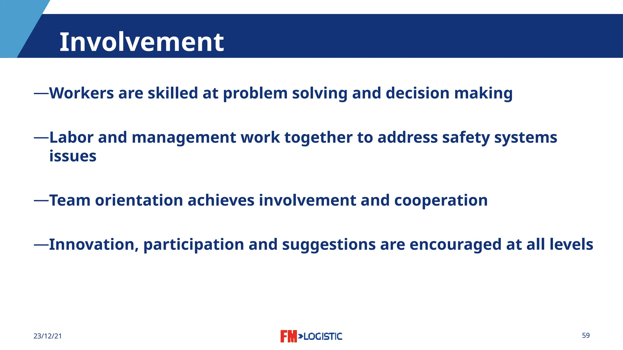 59
23/12/21
Involvement
―Workers are skilled at problem solving and decision making
―Labor and management work together to address safety systems
issues
―Team orientation achieves involvement and cooperation
―Innovation, participation and suggestions are encouraged at all levels
 