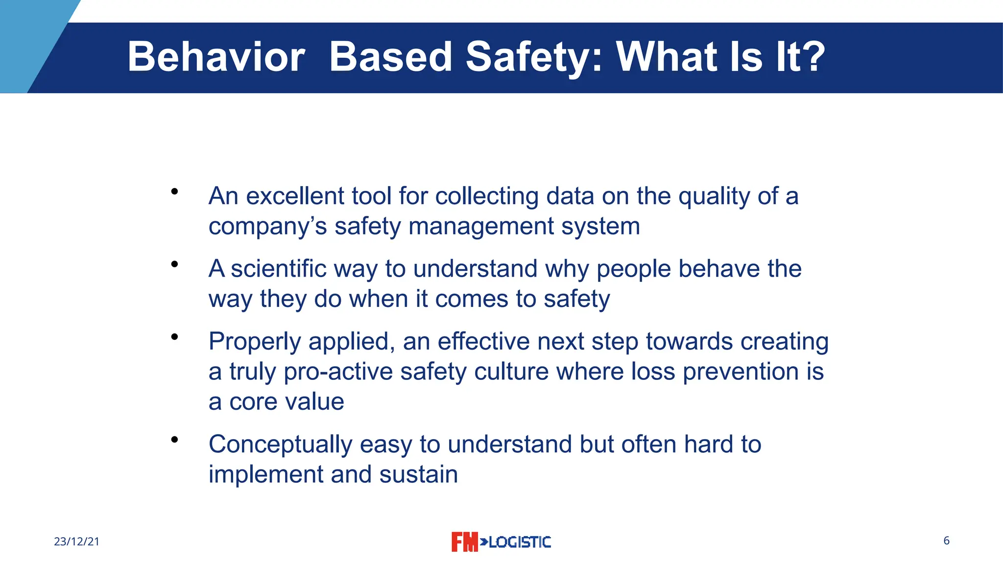 6
23/12/21
• An excellent tool for collecting data on the quality of a
company’s safety management system
• A scientific way to understand why people behave the
way they do when it comes to safety
• Properly applied, an effective next step towards creating
a truly pro-active safety culture where loss prevention is
a core value
• Conceptually easy to understand but often hard to
implement and sustain
Behavior Based Safety: What Is It?
 