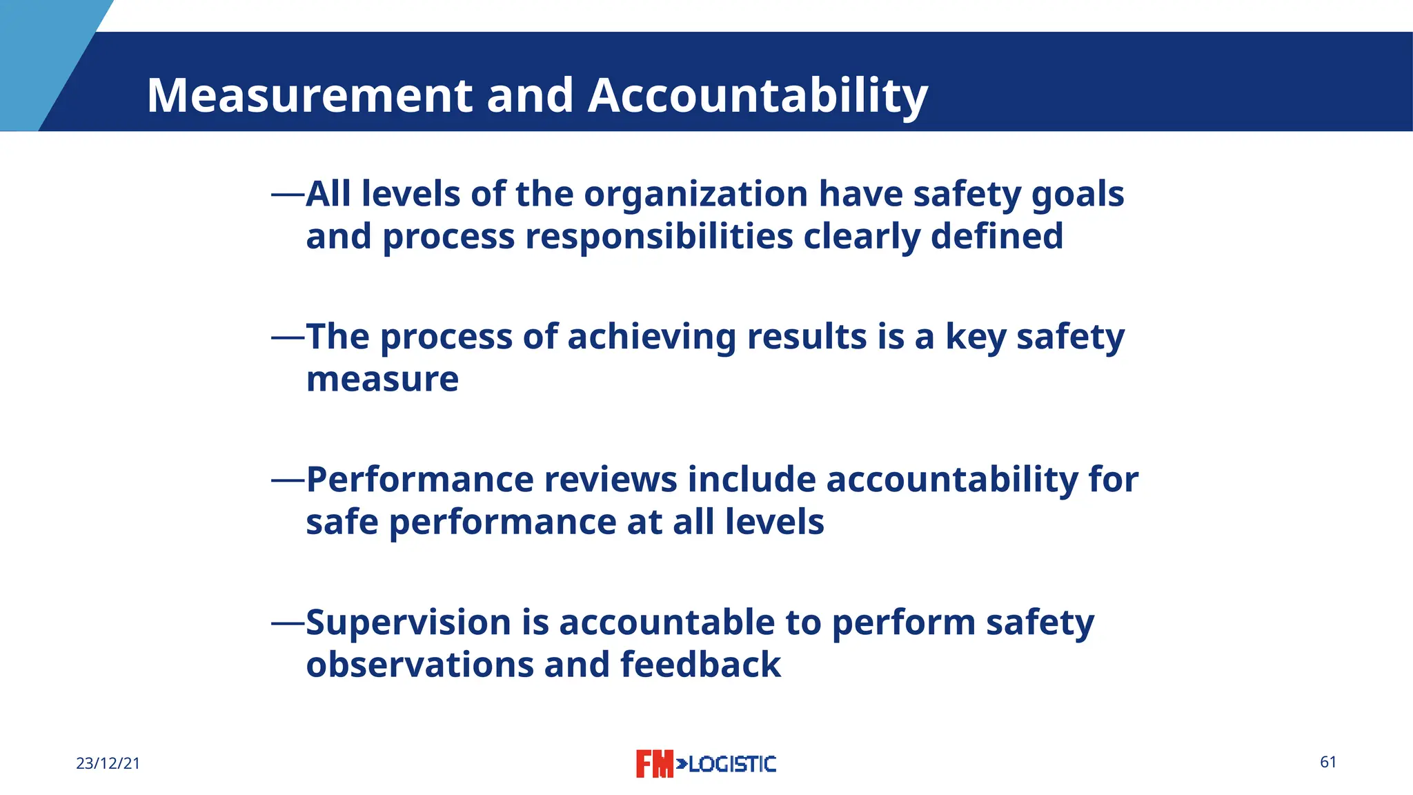 61
23/12/21
Measurement and Accountability
―All levels of the organization have safety goals
and process responsibilities clearly defined
―The process of achieving results is a key safety
measure
―Performance reviews include accountability for
safe performance at all levels
―Supervision is accountable to perform safety
observations and feedback
 