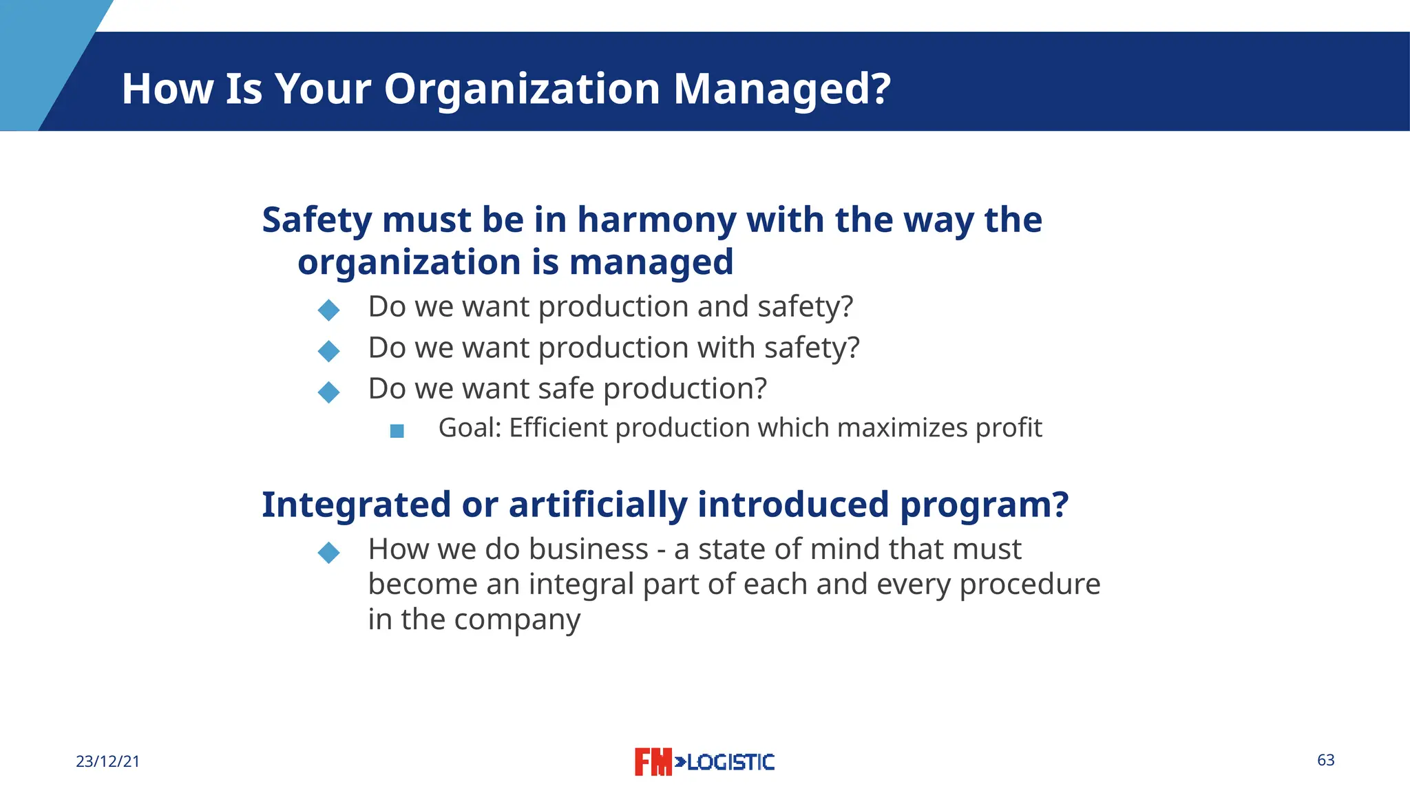 63
23/12/21
How Is Your Organization Managed?
Safety must be in harmony with the way the
organization is managed
◆ Do we want production and safety?
◆ Do we want production with safety?
◆ Do we want safe production?
▪ Goal: Efficient production which maximizes profit
Integrated or artificially introduced program?
◆ How we do business - a state of mind that must
become an integral part of each and every procedure
in the company
 