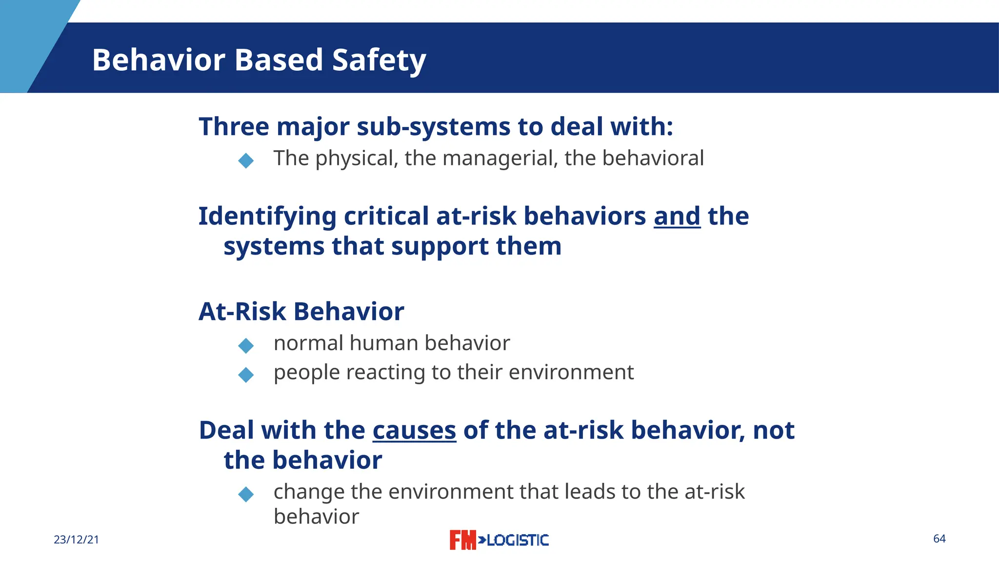 64
23/12/21
Behavior Based Safety
Three major sub-systems to deal with:
◆ The physical, the managerial, the behavioral
Identifying critical at-risk behaviors and the
systems that support them
At-Risk Behavior
◆ normal human behavior
◆ people reacting to their environment
Deal with the causes of the at-risk behavior, not
the behavior
◆ change the environment that leads to the at-risk
behavior
 