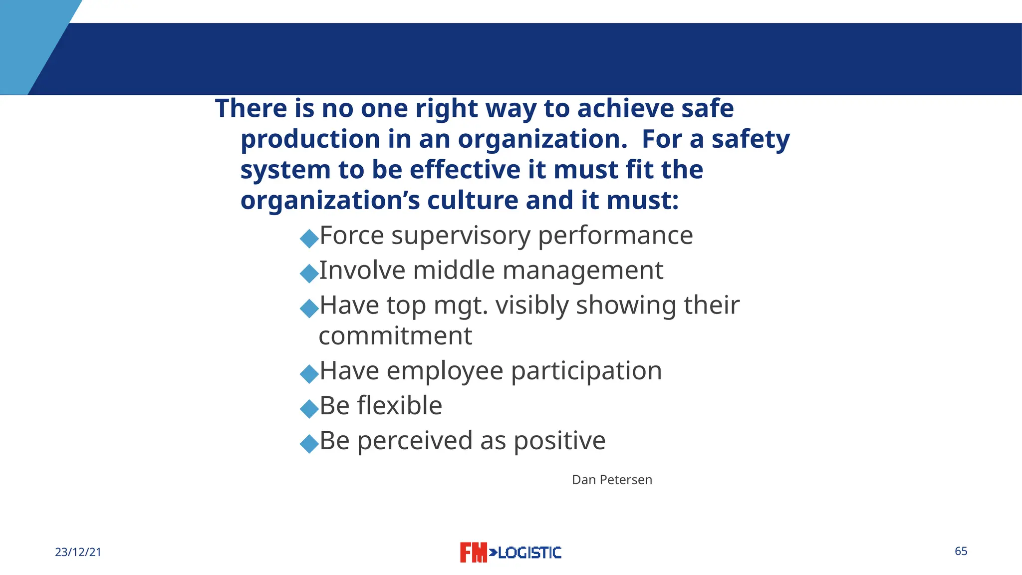 65
23/12/21
There is no one right way to achieve safe
production in an organization. For a safety
system to be effective it must fit the
organization’s culture and it must:
◆Force supervisory performance
◆Involve middle management
◆Have top mgt. visibly showing their
commitment
◆Have employee participation
◆Be flexible
◆Be perceived as positive
Dan Petersen
 