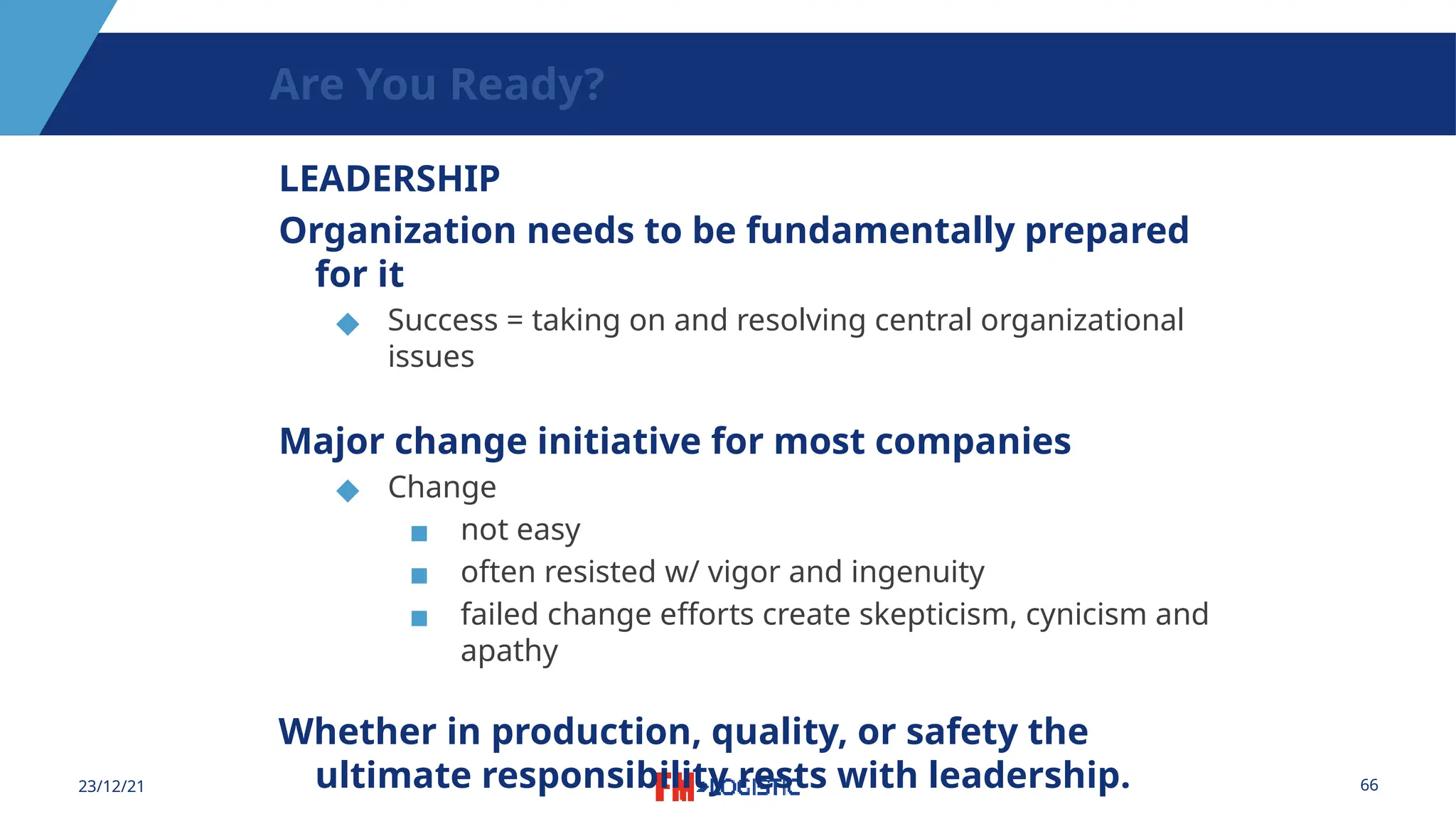 66
23/12/21
Are You Ready?
LEADERSHIP
Organization needs to be fundamentally prepared
for it
◆ Success = taking on and resolving central organizational
issues
Major change initiative for most companies
◆ Change
▪ not easy
▪ often resisted w/ vigor and ingenuity
▪ failed change efforts create skepticism, cynicism and
apathy
Whether in production, quality, or safety the
ultimate responsibility rests with leadership.
 